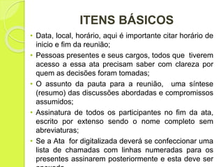 ITENS BÁSICOS
• Data, local, horário, aqui é importante citar horário de
inicio e fim da reunião;
• Pessoas presentes e seus cargos, todos que tiverem
acesso a essa ata precisam saber com clareza por
quem as decisões foram tomadas;
• O assunto da pauta para a reunião, uma síntese
(resumo) das discussões abordadas e compromissos
assumidos;
• Assinatura de todos os participantes no fim da ata,
escrito por extenso sendo o nome completo sem
abreviaturas;
• Se a Ata for digitalizada deverá se confeccionar uma
lista de chamadas com linhas numeradas para os
presentes assinarem posteriormente e esta deve ser
 