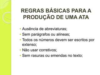 REGRAS BÁSICAS PARA A
PRODUÇÃO DE UMA ATA
• Ausência de abreviaturas;
• Sem parágrafos ou alíneas;
• Todos os números devem ser escritos por
extenso;
• Não usar corretivos;
• Sem rasuras ou emendas no texto;
 