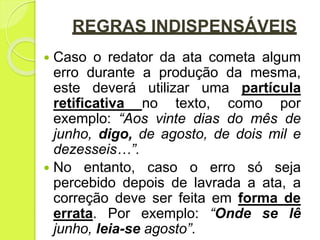 REGRAS INDISPENSÁVEIS
 Caso o redator da ata cometa algum
erro durante a produção da mesma,
este deverá utilizar uma partícula
retificativa no texto, como por
exemplo: “Aos vinte dias do mês de
junho, digo, de agosto, de dois mil e
dezesseis…”.
 No entanto, caso o erro só seja
percebido depois de lavrada a ata, a
correção deve ser feita em forma de
errata. Por exemplo: “Onde se lê
junho, leia-se agosto”.
 