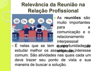 Relevância da Reunião na
Relação Profissional
 As reuniões são
muito importantes
para a
comunicação e o
relacionamento
interpessoal
dentro das
empresas.
 É nelas que se tem a oportunidade de
estudar melhor os assuntos de interesse
comum. São atividades nas quais cada um
deve trazer seu ponto de vista e sua
maneira de buscar a solução.
 