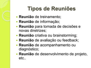 Tipos de Reuniões
 Reunião de treinamento;
 Reunião de informação;
 Reunião para tomada de decisões e
novas diretrizes;
 Reunião criativa ou brainstorming;
 Reunião de avaliação ou feedback;
 Reunião de acompanhamento ou
diagnóstico;
 Reunião de desenvolvimento de projeto,
etc..
 