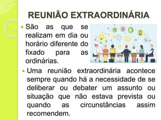 REUNIÃO EXTRAORDINÁRIA
 Uma reunião extraordinária acontece
sempre quando há a necessidade de se
deliberar ou debater um assunto ou
situação que não estava prevista ou
quando as circunstâncias assim
recomendem.
 São as que se
realizam em dia ou
horário diferente do
fixado para as
ordinárias.
 