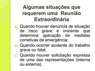 Algumas situações que
requerem uma Reunião
Extraordinária
a) Quando houver denúncia de situação
de risco grave e iminente que
determine aplicação de medidas
corretivas de emergência;
b) Quando ocorrer acidente do trabalho
grave ou fatal;
c) Quando houver solicitação expressa
de uma das representações (interna
ou externa).
 