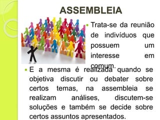 ASSEMBLEIA
 Trata-se da reunião
de indivíduos que
possuem um
interesse em
comum.
 E a mesma é realizada quando se
objetiva discutir ou debater sobre
certos temas, na assembleia se
realizam análises, discutem-se
soluções e também se decide sobre
certos assuntos apresentados.
 