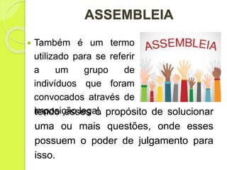 ASSEMBLEIA
tendo esses o propósito de solucionar
uma ou mais questões, onde esses
possuem o poder de julgamento para
isso.
 Também é um termo
utilizado para se referir
a um grupo de
indivíduos que foram
convocados através de
imposição legal,
 