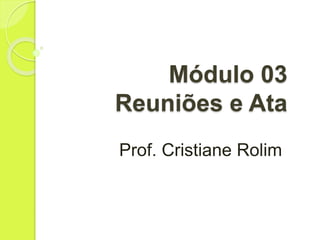 Módulo 03
Reuniões e Ata
Prof. Cristiane Rolim
 