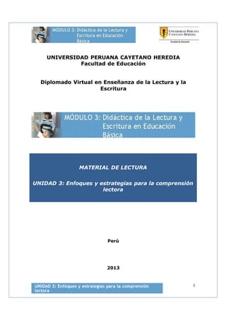 UNIVERSIDAD PERUANA CAYETANO HEREDIA
Facultad de Educación
Diplomado Virtual en Enseñanza de la Lectura y la
Escritura
MATERIAL DE LECTURA
UNIDAD 3: Enfoques y estrategias para la comprensión
lectora
Perú
2013
1
 