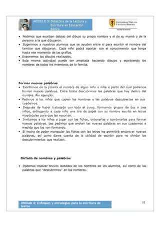 53
• Pedimos que escriban debajo del dibujo su propio nombre y el de su mamá o de la
persona a la que dibujaron.
• Sugerimos a nuestros alumnos que se ayuden entre sí para escribir el nombre del
familiar que dibujaron. Cada niño podrá aportar con el conocimiento que tenga
hasta ese momento de las grafías.
• Exponemos los dibujos realizados.
• Esta misma actividad puede ser ampliada haciendo dibujos y escribiendo los
nombres de todos los miembros de la familia.
Formar nuevas palabras
• Escribimos en la pizarra el nombre de algún niño o niña a partir del cual podamos
formar nuevas palabras. Entre todos descubrimos las palabras que hay dentro del
nombre. Por ejemplo:
• Pedimos a los niños que copien los nombres y las palabras descubiertas en sus
cuadernos.
• Después de haber trabajado con todo el curso, formamos grupos de dos o tres
niños, entregando a cada niño una tira de papel con su nombre escrito en letras
mayúsculas para que las recorten.
• Invitamos a los niños a jugar con las fichas, ordenarlas y combinarlas para formar
nuevas palabras. Les pedimos que anoten las nuevas palabras en sus cuadernos a
medida que las van formando.
• El hecho de poder manipular las fichas con las letras les permitirá encontrar nuevas
palabras, así como darse cuenta de la utilidad de escribir para no olvidar los
descubrimientos que realizan.
Dictado de nombres y palabras
• Podemos realizar breves dictados de los nombres de los alumnos, así como de las
palabras que “descubrimos” en los nombres.
 