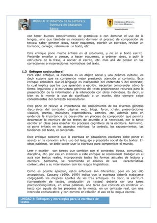 con tener buenos conocimientos de gramática o con dominar el uso de la
lengua, sino que también es necesario dominar el proceso de composición de
textos: saber generar ideas, hacer esquemas, escribir un borrador, revisar un
borrador, corregir, reformular un texto, etc.
Este enfoque pone mucho énfasis en el estudiante, y no en el texto escrito.
Pretende enseñar a pensar, a hacer esquemas, a ordenar ideas, a pulir la
estructura de la frase, a revisar el escrito, etc. más allá de pensar en las
correcciones o incorrecciones normativas del texto.
1.3 Enfoque sociocultural
Para este enfoque, la escritura es un objeto social y una práctica cultural, es
decir supone que se comprende mejor prestando atención al contexto. Este
enfoque considera que el lenguaje es inseparable del contenido y del contexto;
lo cual implica que los que aprenden a escribir, necesiten comprender cómo la
forma lingüística y la estructura genérica del texto proporcionan recursos para la
presentación de la información y la interacción con otros individuos. Es decir, si
bien es la mente la que da significado a un escrito, éste siempre exige
conocimientos del contexto sociocultural.
Esto pone en relieve la importancia del conocimiento de los diversos géneros
discursivos del contexto: páginas web, blogs, foros, chats, presentaciones
visuales, prensa, máquinas expendedoras, carteles, etc. Además pone en
evidencia la importancia de desarrollar un proceso de composición que permita
desarrollar la escritura de los textos de acuerdo a la necesidad, por lo tanto
escribir en clase para enseñar los procesos cognitivos de la escritura. Asimismo,
se pone énfasis en los aspectos retóricos: la cortesía, los razonamientos, las
funciones del texto, el contenido.
Este enfoque sostiene que la escritura en situaciones escolares debe poner el
acento en la conexión entre uso del lenguaje y propósito social de los textos. En
otras palabras, se debe saber usar la escritura para comprender el mundo.
Leer y escribir son tareas que cambian con el contexto: época, comunidad,
disciplina, etc. por eso en atención a este enfoque se recomienda trabajar en el
aula con textos reales, incorporando todas las formas actuales de lectura y
escritura. Asimismo, se recomienda el análisis de sus características
contextuales y su interrelación con los rasgos lingüísticos.
Como es posible apreciar, estos enfoques son diferentes, pero no por ello
antagónicos. Cassany (1990, 1999) indica que la escritura debería trabajarse
conjugando los mejores aportes de los tres enfoques. Es decir, la escritura
(composición de textos, producción de textos) debería ser una tarea
psicosociolingüística, en otras palabras, una tarea que consiste en construir un
texto con ayuda de los procesos de la mente, en un contexto real, con una
intención comunicativa y con esmero en relación al uso de la lengua escrita.
 