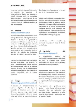 ICADE EDUCA PERÚ
12
encontrar cualquier tipo de información
en cuestión de segundos. El
Reconocimiento Óptico de Caracteres
(ROC) reconoce texto en imágenes,
notas escritas y texto dentro de un
archivo. Evernote es el pilar de gestión de
información para cualquier aprendizaje
que se emprende.
b) Dropbox
(https://www.dropbox.com/)
Un complemento a Evernote en el flujo de
trabajo. La ventaja más significativa de
Dropbox se deriva de la capacidad de
almacenar archivos más grandes, sin la
limitación de 100 MB de tamaño máximo
que tiene Evernote. En Dropbox puedes
guardar archivos más pesados como
fotografías de alta resolución, archivos
grandes de edición de imágenes,
archivos de música y archivos de vídeo.
Con ambas herramientas se comparten
archivos fácilmente con alumnos y
otros compañeros de trabajo a través
de un enlace web, pero en el caso de
Dropbox es muy útil la posibilidad de
introducir una fecha de caducidad en el
enlace compartido, con la cuenta
premium.
c) Google Drive
(https://www.google.com/intl/es_es/drive/)
El servicio de almacenamiento de
archivos digitales de Google, muy
parecido a Dropbox, pero con la
diferencia que se integra con Google
Docs., el procesador online de textos,
hojas de cálculo y presentaciones de
Google, que permite colaborar en tiempo
real en un mismo documento.
Google Docs., a diferencia de Evernote y
Dropbox, permite que varios alumnos y/o
profesores ubicados en distintos puntos
geográficos, puedan colaborar de forma
simultánea en un mismo archivo desde
cualquier equipo que disponga de
acceso a Internet. Esta característica de
colaboración es realmente interesante
para facilitar el trabajo en grupo.
Marcadores sociales: Acceder y
compartir recursos en línea de forma
centralizada
d) Symbaloo EDU
(http://edu.symbaloo.com/)
La organización eficiente de
herramientas y servicios web puede ser
un reto a medida que vamos
descubriendo e incorporando decenas
de ellas en nuestros proyectos.
Normalmente para acceder a estas
aplicaciones u otros sitios web se teclean
de forma repetitiva cada día las mismas
direcciones URL en el navegador. Como a
menudo son largas y difíciles de recordar,
se copian de forma incorrecta y se pierde
tiempo.
Para resolver este problema, tanto
dentro como fuera del aula, existe
Symbaloo EDU, una aplicación que
permite organizar y agrupar en un único
lugar las herramientas y webs online que
se utilizan a diario.
 