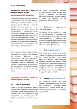 ICADE EDUCA PERÚ
18
Competencia Digital #4: Trabajar en
equipo y colaborar en línea
Blogging y Narrativa colaborativa
Establecer un espacio de comunicación
y colaboración en red con alumnos,
padres y la comunidad docente es muy
útil para el desarrollo de un plan de
estudios. El correo electrónico ya ha
dejado de ser el único método de
comunicación y colaboración entre
profesores y estudiantes. Gracias a las
herramientas sociales y las plataformas
online se crean espacios virtuales que
permiten desarrollar proyectos y facilitan
el trabajo en equipo a través de debates,
videoconferencias, intercambio de
documentos y foros de discusión.
Estos espacios en línea también facilitan
crear grupos de trabajo y ver el progreso
del proyecto educativo y la
participación para cada estudiante.
Igualmente, el blog sigue siendo una
herramienta esencial para crear un
portafolio público digital de los trabajos
de aula, ganando la retroalimentación
de la comunidad docente y padres si se
desea.
Herramientas esenciales: Trabajar en
equipo y colaborar en línea
a) Crear un blog de aula
El blog es un diario cronológico, público
o privado, que permite la publicación de
contenidos en una página web con una
fecha asociada a su publicación. El blog
proporciona un espacio para la
expresión profesional del docente, que
de forma subsecuente incentiva
comentarios de otros compañeros,
críticas y favorece las relaciones
personales. WordPress, Blogger, Medium
y Tumblr son algunas de las
plataformas más conocidas.
b) Colaborar en proyectos en
Microsoft Teams
Un espacio fijo de trabajo en línea,
en dónde profesores y alumnos se
comunican de forma diaria vía un chat,
videoconferencia y colaboran en
contenidos y proyectos con el uso de las
aplicaciones de Microsoft 365. Puedes
abrir una cuenta gratuita aquí.
c) Slack (https://slack.com/)
Una herramienta similar a Microsoft
Teams que apareció para dejar atrás
las comunicaciones por correo
electrónico. Permite crear diferentes
espacios virtuales en donde puedes
conversar vía chat o videoconferencia y
compartir archivos multimedia. Se
integra con todo tipo de aplicaciones
para aumentar su funcionalidad como
Google Drive, Zoom y Trello.
d) Wakelet (https://wakelet.com/)
Una plataforma gratuita para crear
espacios de presentación de todo tipo
de contenidos digitales (videos,
artículos, PDFs, tweets, textos, etc.) y
colaborar en equipo para su colección y
organización.
 
