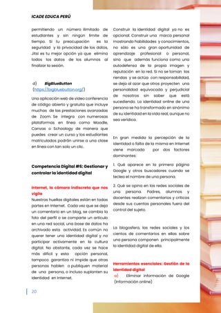 ICADE EDUCA PERÚ
20
permitiendo un número ilimitado de
estudiantes y sin ningún límite de
tiempo. Si tu preocupación es la
seguridad y la privacidad de los datos,
Jitsi es tu mejor opción ya que elimina
todos los datos de los alumnos al
finalizar la sesión.
d) BigBlueButton
(https://bigbluebutton.org/)
Una aplicación web de vídeo conferencia
de código abierto y gratuita que incluye
muchas de las prestaciones avanzadas
de Zoom. Se integra con numerosas
plataformas en línea como Moodle,
Canvas o Schoology de manera que
puedes crear un curso y los estudiantes
matriculados podrán unirse a una clase
en línea con tan solo un clic.
Competencia Digital #6: Gestionar y
controlar la identidad digital
Internet, la cámara indiscreta que nos
vigila
Nuestras huellas digitales están en todas
partes en Internet. Cada vez que se deja
un comentario en un blog, se cambia la
foto del perfil o se comparte un artículo
en una red social, una base de datos ha
archivado esta actividad. Es común no
querer tener una identidad digital y no
participar activamente en la cultura
digital. No obstante, cada vez se hace
más difícil y esta opción personal,
tampoco garantiza ni impide que otras
personas hablen o publiquen material
de una persona, o incluso suplanten su
identidad en Internet.
Construir la identidad digital ya no es
opcional. Construir una marca personal
mostrando habilidades y conocimientos,
no sólo es una gran oportunidad de
aprendizaje profesional o personal,
sino que además funciona como una
autodefensa de la propia imagen y
reputación en la red. Si no se toman las
riendas y se actúa con responsabilidad,
se deja al azar que otros proyecten una
personalidad equivocada y perjudicial
de nosotros sin saber que está
sucediendo. La identidad online de una
persona se ha transformado en sinónimo
de su identidad en la vida real, aunque no
sea verídica.
En gran medida la percepción de la
identidad o falta de la misma en Internet
viene marcada por dos factores
dominantes:
1. Qué aparece en la primera página
Google y otros buscadores cuando se
teclea el nombre de una persona.
2. Qué se opina en las redes sociales de
una persona. Padres, alumnos y
docentes realizan comentarios y críticas
desde sus cuentas personales fuera del
control del sujeto.
La blogosfera, las redes sociales y los
cientos de comentarios en ellas sobre
una persona componen principalmente
la identidad digital de ella.
Herramientas esenciales: Gestión de la
identidad digital
a) Eliminar información de Google
(Información online)
 