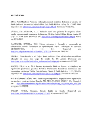 REFERÊNCIAS


BUSS, Paulo Marchiori. Promoção e educação em saúde no âmbito da Escola de Governo em
Saúde da Escola Nacional de Saúde Pública. Cad. Saúde Pública, 15(Sup. 2): 177-185, 1999.
Disponível em: http://www.scielo.br/pdf/csp/v15s2/1299.pdf Acesso em: 04/02/2012.

CYRINO, E.G.; PEREIRA, M.L.T. Reflexões sobre uma proposta de integração saúde-
escola: o projeto saúde e educação de Botucatu, SP. Cad. Saúde Pública, Rio de Janeiro, 15
(Sup. 2): 39-44, 1999. Disponível em: http://www.scielo.br/pdf/csp/v15s2/1286.pdf Acesso
em: 05/02/2012.

HAETINGER, DANIELA. 2005. Fatores relevantes à formação e manutenção de
comunidades virtuais facilitadoras da aprendizagem. Novas Tecnologias na Educação
CINTED-UFRGS,                  3           (1):        1-11.         Disponível em:
http://seer.ufrgs.br/renote/article/viewFile/13929/7830 Acesso em: 20/09/2012.

LIBERAL, Edson Ferreira et. al. Projeto Saúde na Escola: Uma iniciativa bem sucedida de
educação em saúde nos Cieps do Estado Rio De Janeiro. Disponível em:
http://www.prac.ufpb.br/anais/Icbeu_anais/anais/saude/cieps.pdf Acesso em: 05/02/2012

MACIEL, E.L.N. et al. 2010. Projeto Aprendendo Saúde na Escola: a experiência de
repercussões positivas na qualidade de vida e determinantes da saúde de membros de uma
comunidade escolar em Vitória, Espírito Santo. Ciência & Saúde Coletiva, 15 (2): 389-396.
Disponível em: http://www.scielo.br/pdf/csc/v15n2/v15n2a14.pdf Acesso em: 07/02/2012.

MINISTÉRIO DA SAÚDE. 2005. Diretrizes para implantação do projeto saúde e prevenção
nas escolas - versão preliminar. Brasília: MS, MEC, UNESCO, UNICEF. 19p. Disponível
em:    http://educampoparaense.org/site/media/biblioteca/pdf/arq_754_saude_prev_esc02.pdf
acesso em: 06/02/2012.

SALERA JÚNIOR, Giovanni. Projeto Saúde na Escola. Disponível                          em:
http://www.recantodasletras.com.br/artigos/2923410 Acesso em: 04/02/2012.
 