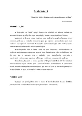 Saúde Nota 10

                              “Educação e Saúde, são aspectos diferentes duma só realidade”.

                                                                                Nazaré Ribeiro


APRESENTAÇÃO


       A “Educação” e a “Saúde” sempre foram temas principais nas políticas públicas por
serem amplamente reconhecidas como necessidades básicas e universais do ser humano.
       Atualmente a ideia de educar para uma vida saudável se ampliou bastante, pois é
consenso geral que as condições necessárias para que sujeitos e comunidades sejam mais
saudáveis não dependem unicamente do individuo receber informações sobre cuidados com o
corpo e ter acesso a tratamento médico/odontológico.
       A escola precisa tratar a “Saúde” como um tema transversal e multidisciplinar, de
modo que a abordagem dessa questão torne-se parte obrigatória de todas as disciplinas. Isso
faz   com   que   o   educador   seja   o   mediador   entre   aluno/família,    renovando   e
incentivando o interesse em se praticar hábitos que contribuam para uma vida saudável.
       Dessa forma, baseando-se nessas questões o “Projeto Saúde Nota 10” foi formatado
para desenvolver ações voltadas para a conscientização e esclarecimento da comunidade
escolar, visando uma melhor qualidade de vida, por meio de ações de prevenção, promoção e
atenção à saúde, as quais serão desenvolvidos ao longo deste ano.



PÚBLICO ALVO

       O projeto tem como público-alvo os alunos da Escola Estadual Dr. José de Melo,
juntamente toda a comunidade escolar (pais, professores e funcionários).
 