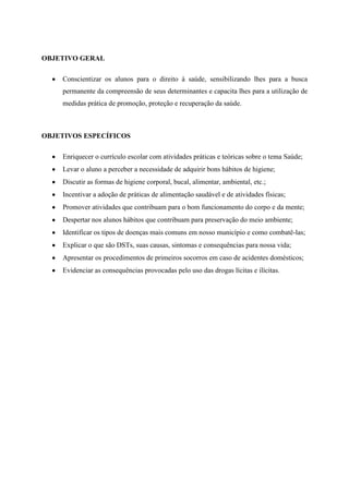OBJETIVO GERAL

    Conscientizar os alunos para o direito à saúde, sensibilizando lhes para a busca
    permanente da compreensão de seus determinantes e capacita lhes para a utilização de
    medidas prática de promoção, proteção e recuperação da saúde.



OBJETIVOS ESPECÍFICOS

    Enriquecer o currículo escolar com atividades práticas e teóricas sobre o tema Saúde;
    Levar o aluno a perceber a necessidade de adquirir bons hábitos de higiene;
    Discutir as formas de higiene corporal, bucal, alimentar, ambiental, etc.;
    Incentivar a adoção de práticas de alimentação saudável e de atividades físicas;
    Promover atividades que contribuam para o bom funcionamento do corpo e da mente;
    Despertar nos alunos hábitos que contribuam para preservação do meio ambiente;
    Identificar os tipos de doenças mais comuns em nosso município e como combatê-las;
    Explicar o que são DSTs, suas causas, sintomas e consequências para nossa vida;
    Apresentar os procedimentos de primeiros socorros em caso de acidentes domésticos;
    Evidenciar as consequências provocadas pelo uso das drogas lícitas e ilícitas.
 