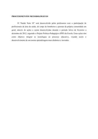 PROCEDIMENTOS METODOLÓGICOS


      O “Saúde Nota 10” será desenvolvido pelos professores com a participação de
profissionais da área da saúde, do corpo de bombeiros e pessoas da própria comunidade em
geral, através de ações a serem desenvolvidas durante o período letivo de fevereiro a
dezembro de 2012, seguindo o Projeto Político-Pedagógico (PPP) da Escola. Estas ações têm
como objetivo integrar as tecnologias ao processo educativo, visando assim o
desenvolvimento de um ensino aprendizagem mais dinâmico e inovador.
 