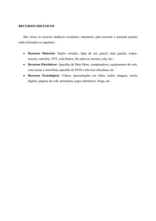 RECURSOS DIDÁTICOS


   São vários os recursos didáticos existentes, entretanto, para executar o presente projeto
serão utilizados os seguintes:


       Recursos Materiais: Papéis variados, lápis de cor, pincel, tinta guache, isopor,
       tesoura, cartolina, TNT, cola branca, fita adesiva, tesoura, cola, etc.;
       Recursos Eletrônicos: Aparelho de Data Show, computadores, equipamento de som,
       com caixas e microfone, aparelho de DVD e televisor tela plana, etc.
       Recursos Tecnológicos: Vídeos, apresentações em slides, áudio, imagens, textos
       digitais, páginas da web, animações, jogos eletrônicos, blogs, etc.
 