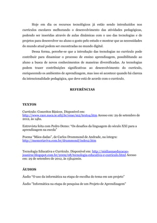 Hoje em dia os recursos tecnológicos já estão sendo introduzidos nos
currículos escolares melhorando o desenvolvimento das atividades pedagógicas,
podendo ser inseridas através de aulas dinâmicas com o uso das tecnologias e de
projetos para desenvolver no aluno o gosto pelo estudo e mostrar que as necessidades
do mundo atual podem ser encontradas no mundo digital.
      Dessa forma, percebe-se que a introdução das tecnologias no currículo pode
contribuir para dinamizar o processo de ensino aprendizagem, possibilitando ao
aluno a busca de novos conhecimentos de maneiras diversificadas. As tecnologias
podem trazer contribuições significativas ao desenvolvimento do currículo,
enriquecendo os ambientes de aprendizagem, mas isso só acontece quando há clareza
da intencionalidade pedagógica, que deve está de acordo com o currículo.


                                 REFERÊNCIAS



TEXTOS

Currículo: Conceitos Básicos. Disponível em:
http://www.race.nuca.ie.ufrj.br/ceae/m2/texto4.htm Acesso em: 29 de setembro de
2012, às 14hs.

Entrevista feita com Pedro Demo: “Os desafios da linguagem do século XXI para a
aprendizagem na escola”

Poema “Mãos dadas”, de Carlos Drummond de Andrade, na íntegra:
http://memoriaviva.com.br/drummond/index2.htm


Tecnologia Educativa e Currículo. Disponível em: http://midiasnaeducacao-
joanirse.blogspot.com.br/2009/08/tecnologia-educativa-e-curriculo.html Acesso
em: 29 de setembro de 2012, às 15h42min.


ÁUDIOS

Áudio “O uso da informática na etapa de escolha do tema em um projeto”

Áudio "Informática na etapa de pesquisa de um Projeto de Aprendizagem"
 