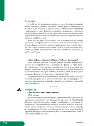 Módulo III
Comentário
O problema do abandono da escola por parte dos alunos demanda
análise, discussão e tomada de decisão coletiva, pois o problema não é
de um ou outro profissional, mas da escola, portanto deve ser abordado
e equacionado a partir do projeto pedagógico. As discussões coletivas se
referem à definição de critérios, princípios e procedimentos que orien­tarão
a operacionalização das decisões tomadas no processo de plane­jamento e
expressas no plano de ação.
Nesse caso, as metas poderiam ser: criar e implementar um sistema
contínuo de acompanhamento e avaliação dos alunos com dificuldades
de aprendizagem, em 2001; promover, pelo menos, uma reunião bimes­
tral com os pais dos alunos com menos frequência na escola; criar alter-
nativas de estudos de recuperação com baixo rendimento escolar na 3º,
na 5º e na 7º séries.
• • •
Enfim, todos os planos detalhados. Podemos descansar?
Nosso trabalho continua! A equipe gestora necessita desenvolver o
pro­cesso de acompanhamento e avaliação dos planos de ação defini-
dos coletivamente. Para que isso ocorra de fato, tem de se constituir um
proces­so permanente de levantamento e análise de informações relativas
ao de­senvolvimento das ações previstas, de modo a serem feitos os ajustes
ne­cessários durante o processo e não só apenas no final.
Esse processo de acompanhamento visa à sistematização e socialização
de informações para que os atores envolvidos no projeto pedagógico pos­
sam rever suas posições, avaliando, tomando novas decisões e pro­pondo
novas intervenções.
j j j j
Atividade 18
Construção da área livre da escola
20 minutos
O desenvolvimento do planejamento permite uma vinculação ativa do
sujeito com seu contexto e seus interesses. Na atividade 10, “Identificando
diferentes contextos na mesma escola”, trabalhamos a necessidade de
aprofundar o conhecimento dos diferentes contextos da escola. Nesta ati­
vidade, iremos enfatizar a negociação de interesses desenvolvida ao longo
do planejamento. Com isso, pretendemos que você seja capaz de utilizar
o projeto pedagógico como referência para o planejamento das ações a
se­rem desenvolvidas na escola.
100 unidade4
 