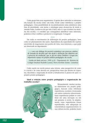 Módulo III
Cada grupo tem seus argumentos. O gestor deve articular os interesses
em função da escola como um todo, tendo como referência o projeto
pedagógico. Uma possibilidade de encaminhamento seria estabelecer uma
lista de prioridades, com metas e estratégias para alcançá-las de modo a
atender todos. Lembre-se de que não é fácil, mas é o que acontece na maio-
ria das escolas, e à medida que conseguimos identificar esses interesses,
podemos evitar conflitos e promover a cooperação. Coragem!
• • •
Em todos os movimentos de elaboração do projeto pedagógico, bem
como no planejamento das ações, dependemos da capacidade dos sujeitos
envolvidos de negociarem seus pontos de vista, seus interesses, o que pode
ser observado no depoimento:
(...) com este diálogo foi possível estabelecer um processo coletivo
de tomada de decisões que vão desde a definição dos objetivos até
o processo de avaliação, que se dá em vários âmbitos e ocupa um
importante espaço no projeto político-pedagógico da escola.
Gestão em Rede out/nov. 1999, p.21 - Depoimento de diretora do
Colégio Estadual Rudolfo Luzina, Nova Erechim (Santa Catarina)
Cada sujeito na escola possui uma leitura, uma perspectiva de como
é a escola e de como deveria ser, perspectivas essas que devem ser expos-
tas, discutidas e negociadas de modo a fortalecerem os planos de ação e o
próprio projeto pedagógico.
Qual a relação entre projeto pedagógico e organização do
trabalho escolar?
Normalmente, muitas escolas,
ao elaborarem seu projeto peda­
gógico, buscam como referência
experiên­cias escolares vivenciadas
em ou­tros contextos educacionais.
Essas experiências podem se cons­
tituir em uma inovação ou em
um pre­juízo à escola. Se simples-
mente es­sas experiências forem
reprodu­zi­das, sem adequação às
carac­terísticas organizacionais e à
sua cultura escolar, poderão trazer
102 unidade4
 