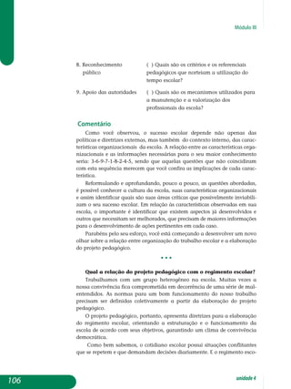 Módulo III
8. Reconhecimento 		 ( ) Quais são os critérios e os referenciais
público			 pedagógicos que norteiam a utilização do
					 tempo escolar?
9. Apoio das autoridades	 ( ) Quais são os mecanismos utilizados para
					 a manutenção e a valorização dos
					 profissionais da escola?
Comentário
Como você observou, o sucesso escolar depende não apenas das
po­líticas e diretrizes externas, mas também do contexto interno, das carac­
terísticas organizacionais da escola. A relação entre as características orga­
ni­zacionais e as informações necessárias para o seu maior conhecimento
seria: 3-6-9-7-1-8-2-4-5, sendo que aquelas questões que não coincidiram
com esta sequência merecem que você confira as implicações de cada carac-
terística.
Reformulando e aprofundando, pouco a pouco, as questões abordadas,
é possível conhecer a cultura da escola, suas características organizacionais
e assim identificar quais são suas áreas críticas que possivelmente inviabili-
zam o seu sucesso escolar. Em relação às características observadas em sua
escola, o importante é identificar que existem aspectos já desenvol­vidos e
outros que necessitam ser melhorados, que precisam de maiores informações
para o desenvolvimento de ações perti­nentes em cada caso.
Parabéns pelo seu esforço, você está começando a desenvolver um novo
olhar sobre a relação entre organização do trabalho escolar e a elaboração
do projeto pedagógico.
• • •
Qual a relação do projeto pedagógico com o regimento escolar?
Trabalhamos com um grupo heterogêneo na escola. Muitas vezes a
nossa convivência fica comprometida em decorrência de uma série de mal-
entendidos. As normas para um bom funcionamento do nosso tra­balho
precisam ser definidas cole­tivamente a partir da elaboração do pro­jeto
peda­gógico.
O projeto pedagógico, portanto, apre­senta diretrizes para a elaboração
do regimento escolar, orientando a estru­turação e o funcionamento da
es­cola de acordo com seus objetivos, garantindo um clima de convivência
democrática.
Como bem sabemos, o cotidiano escolar possui situações conflitantes
que se repetem e que demandam decisões diariamente. E o regimento esco-
106 unidade4
 