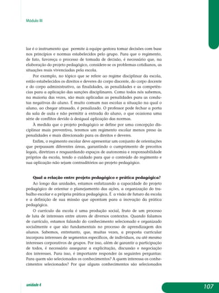 Módulo III
lar é o instrumento que permite à equipe gestora tomar decisões com base
nos princípios e normas estabelecidos pelo grupo. Para que o re­gimento,
de fato, favoreça o processo de tomada de decisão, é necessário que, na
elaboração do projeto pedagógico, considere-se os problemas cotidianos, as
situações reais vivenciadas pela escola.
Por exemplo, no tópico que se refere ao regime disciplinar da escola,
estão estabelecidos os direitos e deveres do corpo discente, do corpo docente
e do corpo administrativo, as finalidades, as penalidades e as competên-
cias para a aplicação das sanções disciplinares. Como todos nós sabemos,
na maioria das vezes, são mais aplicadas as penalidades para as condu-
tas negativas do aluno. É muito comum nas escolas a situação na qual o
aluno, ao chegar atrasado, é penalizado. O professor pode fechar a porta
da sala de aula e não permitir a entrada do aluno, o que ocasiona uma
série de conflitos devido à desigual aplicação das normas.
À medida que o projeto pedagógico se define por uma concepção dis-
ciplinar mais preventiva, teremos um regimento escolar menos preso às
penalidades e mais direcionado para os direitos e deveres.
Enfim, o regimento escolar deve apresentar um conjunto de orien­ta­ções
que perpassam diferentes áreas, garantindo o cumprimento de pre­ceitos
legais, diretrizes e resguardando espaços de autonomia e respon­sabilidade
próprios da escola, tendo o cuidado para que o conteúdo do regimento e
sua aplicação não sejam contraditórios ao projeto pedagógico.
Qual a relação entre projeto pedagógico e prática pedagógica?
Ao longo das unidades, estamos enfatizando a capacidade do projeto
pedagógico de orientar o planejamento das ações, a organização do tra­
balho escolar e a própria prática pedagógica. É a visão de futuro da es­cola
e a definição de sua missão que apontam para a inovação da prática
pedagógica.
O currículo da escola é uma produção social, fruto de um processo
de luta de interesses entre atores de diversos contextos. Quando falamos
de currículo, estamos falando do conhecimento selecionado e organizado
so­cial­mente e que são fundamentais no processo de aprendizagem dos
alu­nos. Sabemos, entretanto, que, muitas vezes, a proposta curricular
in­cor­pora interesses de segmentos específicos, de indivíduos, ou até mesmo
interesses corporativos de grupos. Por isso, além de garantir a participação
de todos, é necessário assegurar a explicitação, discussão e negociação
dos interesses. Para isso, é importante responder às seguintes perguntas:
Para quem são selecionados os conhecimentos? A quem interessa os conhe­
cimentos selecionados? Por que alguns conhecimentos são sele­cionados
107unidade4
 