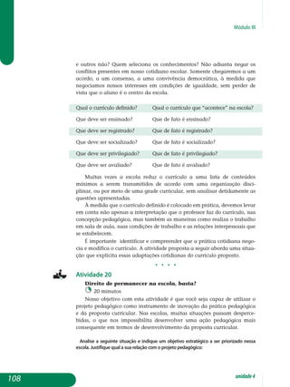 Módulo III
e outros não? Quem seleciona os conhecimentos? Não adianta negar os
conflitos presentes em nosso cotidiano escolar. Somente chega­remos a um
acordo, a um consenso, a uma convivência democrática, à medida que
negociamos nossos interesses em condições de igualdade, sem perder de
vista que o aluno é o centro da escola.
Qual o currículo definido?	 qual o currículo que “acontece” na escola?
Que deve ser ensinado?	 que de fato é ensinado?
Que deve ser registrado?	 Que de fato é registrado?
Que deve ser socializado?	 Que de fato é socializado?
Que deve ser privilegiado?	 Que de fato é privilegiado?
Que deve ser avaliado?	 Que de fato é avaliado?
Muitas vezes a escola reduz o currículo a uma lista de conteúdos
mí­nimos a serem transmitidos de acordo com uma organização disci-
plinar, ou por meio de uma grade curricular, sem analisar detidamente as
questões apresentadas.
À medida que o currículo definido é colocado em prática, devemos levar
em conta não apenas a interpretação que o professor faz do currículo, sua
concepção pedagógica, mas também as maneiras como realiza o trabalho
em sala de aula, suas condições de trabalho e as relações inter­pessoais que
se estabelecem.
É importante identificar e compreender que a prática cotidiana nego­
cia e modifica o currículo. A atividade proposta a seguir aborda uma situa­
ção que explicita essas adaptações cotidianas do currículo proposto.
j j j j
Atividade 20
Direito de permanecer na escola, basta?
20 minutos
Nosso objetivo com esta atividade é que você seja capaz de utilizar o
projeto pedagógico como instrumento de inovação da prática pedagógica
e da proposta curricular. Nas escolas, muitas situações passam des­per­ce­
bidas, o que nos impossibilita desenvolver uma ação pedagógica mais
consequente em termos de desenvolvimento da proposta curricular.
Analise a seguinte situação e indique um objetivo estratégico a ser priorizado nessa
escola. Justifique qual a sua relação com o projeto pedagógico:
108 unidade4
 