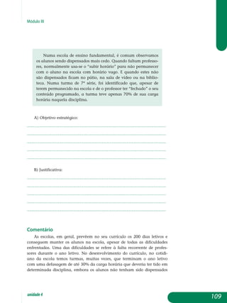 Módulo III
Numa escola de ensino fundamental, é comum observamos
os alunos sendo dispensados mais cedo. Quando faltam professo-
res, normalmente usa-se o “subir horário” para não permanecer
com o aluno na escola com horário vago. E quando estes não
são dispensados ficam no pátio, na sala de vídeo ou na biblio-
teca. Numa turma de 7ª série, foi identificado que, apesar de
terem permanecido na escola e de o professor ter “fechado” o seu
conteúdo programado, a turma teve apenas 70% de sua carga
horária naquela disciplina.
a) Objetivo estratégico:
.................................................................................................................
.................................................................................................................
.................................................................................................................
.................................................................................................................
................................................................................................................. 				
b) Justificativa:
.................................................................................................................
.................................................................................................................
.................................................................................................................
.................................................................................................................
................................................................................................................. 							
Comentário
As escolas, em geral, prevêem no seu currículo os 200 dias letivos e
conseguem manter os alunos na escola, apesar de todas as dificuldades
enfrentadas. Uma das dificuldades se refere à falta recorrente de profes-
sores durante o ano letivo. No desenvolvimento do currículo, no cotidi-
ano da escola temos turmas, muitas vezes, que terminam o ano letivo
com uma defasagem de até 30% da carga horária que deveria ter tido em
de­terminada disciplina, embora os alunos não tenham sido dispensados
109unidade4
 