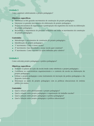 Unidade 3
Como construir coletivamente o projeto pedagógico?
Objetivos específicos
j	Identificar os três grandes movimentos de construção do projeto pedagógico.
j	Estruturar os grandes movimentos de elaboração do projeto pedagógico.
j	 Propor mecanismos de organização e participação dos segmentos da escola na elaboração
	 do projeto pedagógico.
j	 Reconhecer a importância do processo avaliativo em todos os movimentos de construção
	 do projeto pedagógico.	
Conteúdos
j 	 Metodologia e movimentos de construção do projeto pedagógico.
j 	 Identificação do projeto pedagógico.
j 	 1º movimento: Como é nossa escola?
j	2º movimento: Que identidade a nossa escola quer construir?
j	3º movimento: Como executar as ações definidas pelo coletivo?
Unidade 4
Como articular projeto pedagógico e prática pedagógica? 	
Objetivos específicos
j 	Elaborar os planos de ação da escola tendo como referência o projeto pedagógico.
j 	 Considerar as características organizacionais e o contexto da escola na elaboração do
	 projeto pedagógico.
j 	 Utilizar o projeto pedagógico como instrumento de inovação da prática pedagógica e da
	 proposta curricular.
j 	 Relacionar as ações do projeto pedagógico com as políticas educacionais do sistema
	 público de ensino. 	
Conteúdos
j 	 Qual a relação entre planejamento e projeto pedagógico?
j 	 Qual a relação entre projeto pedagógico e organização do trabalho escolar?
j	 Qual a relação entre projeto pedagógico e prática pedagógica?
j 	 Qual a relação entre projeto pedagógico e política educacional?
 