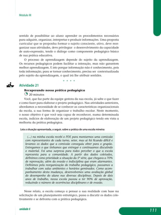 Módulo III
sentido de possibilitar ao aluno aprender os procedimentos necessários
para adquirir, organizar, interpretar e produzir informações. Uma proposta
curricular que se proponha formar o sujeito consciente, ativo, deve reor-
ganizar suas atividades, deve privilegiar o desenvolvimento da capa­cidade
de auto-expressão, tendo o diálogo como componente pedagógico básico
de sua prática educativa.
O processo de aprendizagem depende do sujeito da aprendizagem.
Os recursos pedagógicos podem facilitar a interação, mas não garantem
melhor aprendizagem. E isto porque informação não é conhecimento, pois
toda informação, para se tornar conhecimento, precisa ser contextualizada
pelo sujeito da aprendizagem, o qual irá lhe atribuir sentidos.
j j j j
Atividade 21
Recuperando nossa prática pedagógica
20 minutos
Você, que faz parte da equipe gestora da sua escola, já sabe o que fazer
e como fazer para elaborar o projeto pedagógico. Nas atividades anteriores,
abordamos a necessidade de se conhecer as características organizacionais
da escola, a sua forma de organizar o trabalho escolar. Neste momento,
o nosso objetivo é que você seja capaz de reconhecer, numa determinada
escola, indícios de elaboração de um projeto peda­gógico tendo em vista a
melhoria da prática pedagógica.
Leia a situação apresentada, a seguir, sobre a prática de uma escola mineira:
(...) na minha escola recebi o PDE para montarmos uma comissão
com representantes de cada turno, setor, mas aí foi ficando difícil e
levamos os dados que a comissão conseguiu obter para o grupão.
Entregamos o que tínhamos que entregar e continuamos discutindo
o material. Foi uma surpresa para todos perceber o que a escola
representa para a comunidade. A partir dos dados coletados,
de­finimos como prioridade a situação da 5ª série, que chegava a 70%
de reprovação, além da evasão e indisciplina que eram alarmantes.
Definimos pela reorganização do trabalho pedagógico, passamos a
trabalhar com salas ambientes e horários geminados. Como acom­
panhamento desta mudança, desenvolvemos uma avaliação global
do desempenho do aluno nas diversas disciplinas. Depois de dois
anos de trabalho, nossa escola passou a ter 90% de aprovação,
reduzindo o número de ocorrências disciplinares e de evasão.
Nesse relato, a escola começa a pensar a sua realidade com base na
solicitação de um planejamento estratégico, passa a discutir os dados cole-
tivamente e se defronta com a prática pedagógica.
111unidade4
 