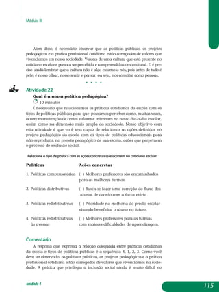 Módulo III
Além disso, é necessário observar que as políticas públicas, os projetos
pedagógicos e a prática profissional cotidiana estão carregados de valores que
vivenciamos em nossa sociedade. Valores de uma cultura que está presente no
cotidiano escolar e passa a ser percebida e compreendida como natural. E, é pre-
ciso ainda lembrar que a cultura não é algo externo a nós, pois antes de tudo é
pele, é nosso olhar, nosso sentir e pensar, ou seja, nos constitui como pessoas.
j j j j
Atividade 22
Qual é a nossa política pedagógica?
10 minutos
É necessário que relacionemos as práticas cotidianas da escola com os
tipos de políticas públicas para que possamos perceber como, muitas vezes,
ocorre manutenção de certos valores e interesses no nosso dia-a-dia escolar,
assim como na dimensão mais ampla da sociedade. Nosso objetivo com
esta atividade é que você seja capaz de relacionar as ações definidas no
projeto pedagógico da escola com os tipos de políticas educacionais para
não reproduzir, no projeto pedagógico de sua escola, ações que perpetuem
o processo de exclusão social.
Relacione o tipo de política com as ações concretas que ocorrem no cotidiano escolar:
Políticas			 Ações concretas
1. Políticas compensatórias	 ( ) melhores professores são encaminhados
					 para as melhores turmas.
2. Políticas distributivas	 ( ) Busca-se fazer uma correção do fluxo dos
					 alunos de acordo com a faixa etária.
3. Políticas redistributivas	 ( ) Prioridade na melhoria do prédio escolar
					 visando beneficiar o aluno no futuro.
4. Políticas redistributivas 	 ( ) Melhores professores para as turmas
às avessas	 		 com maiores dificuldades de aprendizagem.
Comentário
A resposta que expressa a relação adequada entre práticas cotidianas
da escola e tipos de políticas públicas é a sequência 4, 1, 2, 3. Como você
deve ter observado, as políticas públicas, os projetos pedagógicos e a prática
pro­fissional cotidiana estão carregados de valores que vivenciamos na socie­
dade. A prática que privilegia a inclusão social ainda é muito difícil no
115unidade4
 