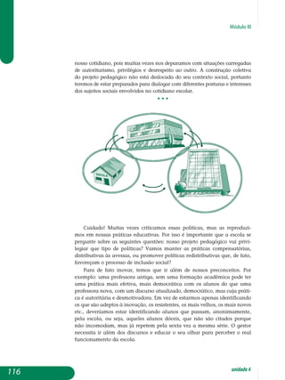 Módulo III
nosso cotidiano, pois muitas vezes nos deparamos com situações carregadas
de autoritarismo, privilégios e desrespeito ao outro. A construção coletiva
do projeto pedagógico não está deslocada do seu contexto social, portanto
te­remos de estar preparados para dialogar com diferentes posturas e interesses
dos sujeitos sociais envolvidos no cotidiano escolar.
• • •
Cuidado! Muitas vezes criticamos essas políticas, mas as reproduzi-
mos em nossas práticas educativas. Por isso é importante que a escola se
per­gunte sobre as seguintes questões: nosso projeto pedagógico vai privi-
legiar que tipo de políticas? Vamos manter as práticas compensatórias,
distributivas às avessas, ou promover políticas redistributivas que, de fato,
favoreçam o processo de inclusão social?
Para de fato inovar, temos que ir além de nossos preconceitos. Por
exemplo: uma professora antiga, sem uma formação acadêmica pode ter
uma prática mais efetiva, mais democrática com os alunos do que uma
professora nova, com um discurso atualizado, democrático, mas cuja práti-
ca é autoritária e desmotivadora. Em vez de estarmos apenas iden­tificando
os que são adeptos à inovação, os resistentes, os mais velhos, os mais novos
etc., deveríamos estar identificando alunos que passam, ano­nimamente,
pela escola, ou seja, aqueles alunos dóceis, que não são cita­dos porque
não incomodam, mas já repetem pela sexta vez a mesma série. O gestor
necessita ir além dos discursos e educar o seu olhar para perceber o real
funcionamento da escola.
116 unidade4
 