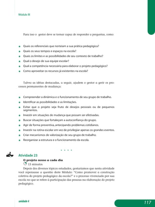 Módulo III
Para isso o gestor deve se tornar capaz de responder a per­guntas, como:
j	 Quais os referenciais que norteiam a sua prática pedagógica?
j	 Quais os seus tempos e espaços na escola?
j	 Quais os limites e as possibilidades de seu contexto de trabalho?
j	 Qual o desejo de sua equipe escolar?
j	 Qual a competência necessária para elaborar o projeto pedagógico?
j	 Como aproveitar os recursos já existentes na escola?
Talvez as idéias destacadas, a seguir, ajudem o gestor a gerir os pro­
cessos permanentes de mudança:
j	 compreender a dinâmica e o funcionamento de seu grupo de trabalho.
j	 identificar as possibilidades e as limitações.
j	 evitar que o projeto seja fruto de desejos pessoais ou de pequenos
segmentos.
j	 investir em situações de mudança que possam ser efetivadas.
j	 buscar situações que fortaleçam a autoconfiança do grupo.
j	 agir de forma preventiva, antecipando problemas cotidianos.
j	 investir na rotina escolar em vez de privilegiar apenas os grandes eventos.
j	 criar mecanismos de valorização de seu grupo de trabalho.
j	 reorganizar a estrutura e o funcionamento da escola.
j j j j
Atividade 23
O projeto nosso a cada dia
15 minutos
Depois dos diversos tópicos estudados, gostaríamos que nesta atividade
você repensasse a questão deste Módulo: “Como promover a construção
coletiva do projeto pedagógico da escola?” e o processo vivenciado por sua
escola no que se refere à participação das pessoas na elaboração do projeto
pedagógico.
117unidade4
 