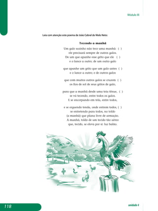 Módulo III
Leia com atenção este poema de João Cabral de Melo Neto:
Tecendo a manhã
Um galo sozinho não tece uma manhã: ( )
ele precisará sempre de outros galos.
De um que apanhe esse grito que ele ( )
e o lance a outro; de um outro galo
que apanhe um grito que um galo antes ( )
e o lance a outro; e de outros galos
que com muitos outros galos se cruzem ( )
os fios de sol de seus gritos de galo,
para que a manhã desde uma teia tênue, ( )
se vá tecendo, entre todos os galos.
E se encorpando em tela, entre todos,
e se erguendo tenda, onde entrem todos, ( )
se entretendo para todos, no toldo
(a manhã) que plana livre de armação.
A manhã, toldo de um tecido tão aéreo
que, tecido, se eleva por si: luz balão.
118 unidade4
 