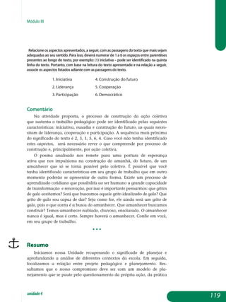 Módulo III
Relacione os aspectos apresentados, a seguir, com as passagens do texto que mais sejam
adequadas ao seu sentido. Para isso, deverá numerar de 1 a 6 os espaços entre parentêses
presentes ao longo do texto, por exemplo: (1) iniciativa ­– pode ser identificado na quinta
linha do texto. Portanto, com base na leitura do texto apresentado e na relação a seguir,
associe os aspectos listados adiante com as passagens do texto.
1. iniciativa		 4. construção do futuro
2. liderança		 5. cooperação
3. participação		 6. democrático
Comentário
Na atividade proposta, o processo de construção da ação coletiva
que sustenta o trabalho pedagógico pode ser identificado pelas seguintes
ca­racterísticas: iniciativa, ousadia e construção do futuro, as quais neces­
sitam de liderança, cooperação e participação. A sequência mais próxima
do significado do texto é 2, 3, 1, 5, 6, 4. Caso você não tenha identificado
estes aspectos, será necessário rever o que compreende por processo de
constru­ção e, principalmente, por ação coletiva.
O poema analisado nos remete para uma postura de esperança
ativa que nos impulsiona na construção do amanhã, do futuro, de um
ama­nhecer que só se torna possível pelo coletivo. É possível que você
tenha identificado características em seu grupo de trabalho que em outro
mo­mento poderão se apresentar de outra forma. Existe um processo de
apren­dizado cotidiano que possibilita ao ser humano a grande capacidade
de transformação e renovação, por isso é importante pensarmos: que gritos
de galo aceitamos? Será que buscamos aquele grito idealizado de galo? Que
grito de galo sou capaz de dar? Seja como for, ele ainda será um grito de
galo, pois o que conta é a busca do amanhecer. Que amanhecer buscamos
construir? Temos amanhecer nublado, chuvoso, ensolarado. O amanhecer
nunca é igual, mas é certo. Sempre haverá o amanhecer. Confie em você,
em seu grupo de trabalho.
• • •
Resumo
Iniciamos nossa unidade recuperando o significado de planejar e
aprofundando a análise de diferentes contextos da escola. Em seguida,
fo­calizamos a relação entre projeto pedagógico e planejamento. Res­
saltamos que o nosso compromisso deve ser com um modelo de pla­
nejamento que se paute pelo questionamento da própria ação, da prática
119unidade4
 