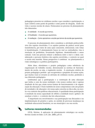 Módulo III
pedagógica pre­sente no cotidiano escolar e que considere a participação, a
ação coletiva como ponto de partida e como ponto de chegada, tendo em
vista o sucesso escolar do aluno. Destacamos no processo de planejamento
três dimensões:
j	 A realidade – A escola que temos.
j	 A finalidade – A escola que queremos.
j	 A mediação – Como aproximar a escola que temos da escola que queremos.
O processo de planejamento deve considerar a atividade prá­ti­ca/re­fle­
xiva dos sujeitos envolvidos. E os sujeitos partem da prática social para
transformá-la, por meio de uma ação consciente, intencional, com vistas
à transformação. O planejamento busca no real as contra­di­ções, visa à
re­solução de problemas, levantando hipóteses, desmis­tificando o senso
co­mum. Com isso procura reduzir a distância entre o real e o ideal, con­
siderando o percurso histórico dos sujeitos envolvidos, o contexto no qual
a escola esta inserida. Nossa perspectiva é combinar no planejamento a
vi­são estratégica e a política participativa.
Além disso, abordamos o projeto pedagógico como referência da
or­ganização do trabalho escolar, direcionando as normas de fun­ciona­
mento da escola, ou seja, o regimento escolar. A construção coletiva do
pro­­­jeto pe­da­­gógico permite que recuperemos o propósito de nossas ações,
que muitas vezes se esvaem no ativismo do cotidiano escolar, perdendo a
sua dimensão pedagógica.
Lembramos que a participação e a construção de uma educação
que tenha a cara da nossa realidade e dos nossos sonhos não é apenas
re­sultado de leis que criam novas formas de funcionamento e de organi­
zação da educação. é fruto também do nosso compromisso com um projeto
de sociedade e de educação e de nossa ação concreta no dia-a-dia, na esco-
la e no contexto das políticas educacionais. A qualidade dessa participação
é resultado da nossa capacidade de refletir a realidade local e global e de
analisar o texto e o contexto das leis educacionais.
É importante seu envolvimento e sua participação nas discussões e na
implementação de projetos e ações, no sentido de provocar mudanças na
realidade educacional brasileira, no seu município e na sua escola.
Leituras recomendadas
Lück, Heloísa. A aplicação do planejamento estratégico na escola.
Revista Gestão em Rede. n.19, abr. 2000, p.8-13.
120 unidade4
 