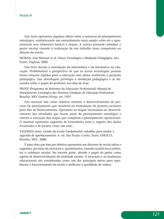 Módulo III
Este texto apresenta algumas idéias sobre a natureza do planejamento
estratégico, estabelecendo um entendimento mais amplo sobre ele e apre­
sen­tando seus elementos básicos e etapas. A autora pretende subsidiar o
gestor escolar visando à realização de um trabalho mais competente na
direção da escola.
MORAN, José Manuel et al. Novas tecnologias e mediação pedagógica. São
Paulo: Papirus, 2000.
Este livro discute a introdução da informática e da telemática na edu­
cação. Problematiza a perspectiva de que as novas tecnologias possam
trazer soluções rápidas para a educação sem afetar realmente a proposta
pedagógica. Sua abordagem privilegia a mediação pedagógica e as dis­
cussões sobre o papel do professor nos dias de hoje.
PROEP (Programa de Reforma da Educação Profissional) Manual de
Planejamento Estratégico dos Sistemas Estaduais de Educação Profissional.
Brasília: MEC/Semtec/Proep, set. 1997.
Este manual tem como objetivo orientar o desenvolvimento do pro-
cesso de planejamento que resultará na formulação de projetos escolares
para fins de financiamento. Apresenta as etapas necessárias ao desen­vol­
vimento das atividades que fazem parte do planejamento estratégico e
orienta a execução das etapas que compõem o planejamento operacional.
O manual apresenta sugestões de formulários para o registro dos dados
levantados e do projeto como um todo.
VALERIEN, Jean. Gestão da Escola Fundamental: subsídios para análise e
sugestão de aperfeiçoamento. 6. ed. São Paulo: Cortez; Paris: UNESCO;
Brasília: MEC, 2000.
É uma obra que tem por objetivo apresentar aos diretores de escola idéias e
sugestões, por meio de exercícios e, questionários, visando auxiliá-los a enfren­
tar o cotidiano escolar. Na terceira parte, aborda o papel do gestor como
agente de desenvolvimento da realidade escolar. A inovação e as mudanças
educacionais são consideradas como um dos principais meios para aper­
feiçoar o funcionamento da escola e melhorar a qualidade do ensino.
121unidade4
 