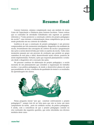 Módulo III
Resumo final
Caro(a) Gestor(a), estamos completando mais um módulo do nosso
Curso de Capacitação a Distância para Gestores Escolares. Temos certeza
que os conteúdos de atividades trabalhados não esgotam as questões
re­ferentes a “Como promover a construção coletiva do projeto pedagógico
da escola?”, mas iniciam a sistematização dessa competência que já vem
sen­do produzida em seu contexto de trabalho.
Lembre-se de que a construção do projeto pedagógico é um processo
compreendido por três momentos interligados: diagnóstico da realidade da
escola, levantamento das concepções do coletivo da escola e programação
das ações a serem desenvolvidas por todos os sujeitos da escola. Todos esses
momentos passam por um processo de avaliação que permite ao grupo
caminhar do real para o ideal, desenvolvendo ações viáveis, possíveis de
serem implementadas. Portanto, ações que requerem planejamento e avalia-
ção desde o diagnóstico até a execução das ações.
No processo contínuo de elaboração do projeto pedagógico, a escola
necessita de um planejamento que considere a organização do trabalho
escolar, e sua prática pedagógica, de modo a desenvolver planos de ação
que possibilitem, de fato, a melhoria da qualidade do ensino e os resultados
da aprendizagem dos alunos.
Nossa pergunta inicial “por que construir coletivamente o projeto
pe­da­gógico?”, sempre terá de ser feita para que não se torne um mero
cum­primento de tarefa, parte do cotidiano escolar, da prática pedagógica.
E ainda, com a consciência de que o projeto pedagógico consiste no
eixo norteador das seguintes questões, que serão abordadas nos diversos
mó­dulos deste curso:
123resumofinal
 