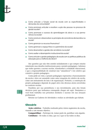 Módulo III
j	 Como articular a função social da escola com as especificidades e
demandas da comunidade?
j	 Como promover, articular e envolver a ação das pessoas no processo de
gestão escolar?
j	 Como promover o sucesso da aprendizagem do aluno e a sua per­ma­
nência na escola?
j	 Como construir e desenvolver os princípios de convivência demo­crá­tica na
escola?
j	 Como gerenciar os recursos financeiros?
j	 Como gerenciar o espaço físico e o patrimônio da escola?
j	 Como desenvolver a gestão dos servidores na escola?
j	 Como avaliar o desempenho institucional da escola?
j	 Como articular a gestão pedagógica da escola com as políticas públicas da
educação para a melhoria do desen?
São questões que não têm sentido isoladamente e que sempre estarão
remetendo seus desafios institucionais para o projeto pedagógico. Sabemos
que todos querem o sucesso escolar, transformar a realidade educacional,
e que a responsabilidade de construir esse “amanhecer” é do coletivo que
constrói o projeto pedagógico.
Como pôde ser visto, o projeto pedagógico representa o funcionamento
da escola e deve ser assumido como uma conquista do coletivo da escola,
como um instrumento de luta e de organização. Portanto, a construção do
projeto pedagógico depende do papel ativo dos diversos atores envolvidos
no contexto escolar.
Parabéns por sua persistência e seu investimento, pois eles foram
de­cisivos para que tenhamos conseguido chegar até aqui. Desejamos a
você bom trabalho nos próximos módulos e sucesso em sua atuação
pro­fissional.
Retorne ao Caderno de Atividades e realize as atividades que faltam.
Glossário
Ação coletiva – trabalho realizado pelos vários segmentos da escola,
visando a um mesmo objetivo.
Compartilhar – participar de, tomar parte de, partilhar com alguém.
Cotidiano – de todos os dias, que ou o que se faz todos os dias.
124 resumofinal
 