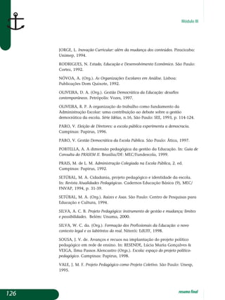 Módulo III
JORGE, L. Inovação curricular: além da mudança dos conteúdos. Piracicaba:
Unimep, 1994.
RODRIGUES, N. Estado, educação e desenvolvimento econômico. São Paulo:
Cortez, 1992.
NÓVOA, A. (org.). As organizações escolares em análise. Lisboa:
Publicações Dom Quixote, 1992.
OLIVEIRA, D. A. (org.). Gestão democrática da educação: desafios
contemporâneos. Petrópolis: Vozes, 1997.
OLIVEIRA, R. P. A organização do trabalho como fundamento da
Administração Escolar: uma contribuição ao debate sobre a gestão
democrática da escola. Série Idéias, n.16, São Paulo: SEE, 1993, p. 114-124.
PARO, V. Eleição de Diretores: a escola pública experimenta a democracia.
Campinas: Papirus, 1996.
PARO, V. Gestão Democrática da escola pública. São Paulo: Ática, 1997.
PORTELLA, A. A dimensão pedagógica da gestão da Educação. In: Guia de
Consulta do PRASEM II. Brasília/DF: MEC/Fundescola, 1999.
PRAIS, M. de L. M. Administração colegiada na escola pública, 2. ed.
Campinas: Papirus, 1992.
SETÚBAL, M. A. Cidadania, projeto pedagógico e identidade da escola.
In: Revista Atualidades Pedagógicas. Cadernos Educação Básica (9), MEC/
FNVAP, 1994, p. 31-39.
SETÚBAL, M. A. (Org.). Raízes e asas. São Paulo: Centro de Pesquisas para
Educação e Cultura, 1994.
SILVA, A. C. B. Projeto pedagógico: instrumento de gestão e mudança; limites
e possibilidades. Belém: Unama, 2000.
SILVA, W. C. da. (org.). Formação dos profissionais da educação: o novo
contexto legal e os labirintos do real. Niterói: EdUFF, 1998.
SOUSA, J. V. de. Avanços e recuos na implantação do projeto político
pedagógico em rede de ensino. In: RESENDE, Lúcia Maria Gonçalves 
VEIGA, Ilma Passos Alencastro (orgs.). Escola: espaço do projeto político-
pedagógico. Campinas: Papirus, 1998.
VALE, J. M. F. Projeto pedagógico como projeto coletivo. São Paulo: Unesp,
1995.
126 resumofinal
 