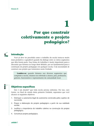 Módulo III
1
Por que construir
coletivamente o projeto
pedagógico?
Introdução
Você já deve ter percebido como o trabalho da escola torna-se muito
mais produtivo e agradável quando há diálogo entre os vários segmentos
que dela fazem parte. Essa forma de trabalhar é muito importante para a
discussão que faremos ao longo deste Módulo, por ser fundamental para a
construção do projeto pedagógico de qualquer escola. É da necessidade de
construir esse projeto que trataremos nesta Unidade.
Lembre-se: quando falamos nos diversos segmentos que
compõem a escola, estamos nos referindo a alunos, pais, professores,
gestores, funcionários e representantes da comunidade local.
Objetivos específicos
Este é um desafio* que toda escola precisa enfrentar. Por isso, caro
Gestor, no final do estudo desta primeira Unidade, esperamos que você
alcance os seguintes objetivos:
1.	 Distinguir a autonomia legal da autonomia construída pelos sujeitos de
sua escola.
2.	 Propor a elaboração do projeto pedagógico a partir da sua realidade
escolar.
3.	 Justificar a importância do trabalho coletivo na construção do projeto
pedagógico.
4.	 Conceituar projeto pedagógico.
15unidade1
 
