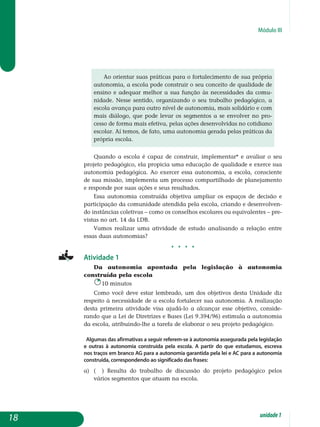Módulo III
Ao orientar suas práticas para o fortalecimento de sua própria
autonomia, a escola pode construir o seu conceito de qualidade de
ensino e adequar melhor a sua função às necessidades da comu-
nidade. Nesse sentido, organizando o seu trabalho peda­gógico, a
escola avança para outro nível de autonomia, mais solidário e com
mais diálogo, que pode levar os segmentos a se envolver no pro-
cesso de forma mais efetiva, pelas ações de­senvolvidas no cotidiano
escolar. Aí temos, de fato, uma autonomia gerada pelas práticas da
própria escola.
Quando a escola é capaz de construir, implementar* e avaliar o seu
projeto pedagógico, ela propicia uma educação de qualidade e exerce sua
autonomia pedagógica. Ao exercer essa autonomia, a escola, consciente
de sua missão, implementa um processo compartilhado de planejamento
e responde por suas ações e seus resultados.
Essa autonomia construída objetiva ampliar os espaços de decisão e
participação da comunidade atendida pela escola, criando e desen­vo­lven­
do instâncias coletivas – como os conselhos escolares ou equivalentes – pre-
vistas no art. 14 da LDB.
Vamos realizar uma atividade de estudo analisando a relação entre
essas duas autonomias?
j j j j
Atividade 1
Da autonomia apontada pela legislação à autonomia
cons­truída pela escola
10 minutos
Como você deve estar lembrado, um dos objetivos desta Unidade diz
respeito à necessidade de a escola fortalecer sua autonomia. A realização
desta primeira atividade visa ajudá-lo a alcançar esse objetivo, conside­
rando que a Lei de Diretrizes e Bases (Lei 9.394/96) estimula a autonomia
da escola, atribuindo-lhe a tarefa de elaborar o seu projeto pedagógico.
Algumas das afirmativas a seguir referem-se à autonomia assegurada pela legislação
e outras à autonomia construída pela escola. A partir do que estudamos, escreva
nos traços em branco AG para a autonomia garantida pela lei e AC para a autonomia
construída, correspondendo ao significado das frases:
a) 	 ( ) Resulta do trabalho de discussão do projeto pedagógico pelos
vá­rios segmentos que atuam na escola.
18 unidade1
 