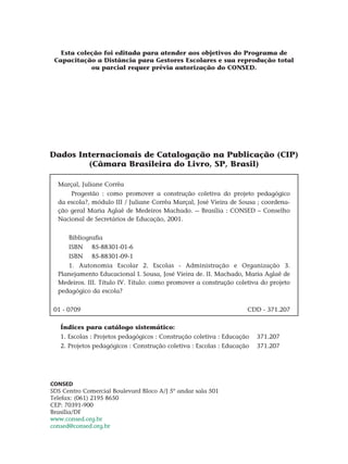 Dados Internacionais de Catalogação na Publicação (CIP)
(Câmara Brasileira do Livro, SP, Brasil)
Marçal, Juliane Corrêa
Progestão : como promover a construção coletiva do projeto pedagógico
da escola?, módulo III / Juliane Corrêa Marçal, José Vieira de Sousa ; coordena-
ção geral Maria Aglaê de Medeiros Machado. -- Brasília : Consed – Conselho
Nacional de Secretários de Educação, 2001.
Bibliografia
Isbn	 85-88301-01-6
ISBN	 85-88301-09-1
1. Autonomia Escolar 2. Escolas - Administração e Organização 3.
Planejamento Educacional I. Sousa, José Vieira de. II. Machado, Maria Aglaê de
Medeiros. III. Título IV. Título: como promover a construção coletiva do projeto
pedagógico da escola?
01 - 0709 CDD - 371.207
Índices para catálogo sistemático:
1. Escolas : Projetos pedagógicos : Construção coletiva : Educação 371.207
2. Projetos pedagógicos : Construção coletiva : Escolas : Educação 371.207
CONSED
SDS Centro Comercial Boulevard Bloco A/J 5º andar sala 501
Telefax: (061) 2195 8650
CEP: 70391-900
Brasília/DF
www.consed.org.br
consed@consed.org.br
Esta coleção foi editada para atender aos objetivos do Programa de
Capacitação a Distância para Gestores Escolares e sua reprodução total
ou parcial requer prévia autorização do CONSED.
 
