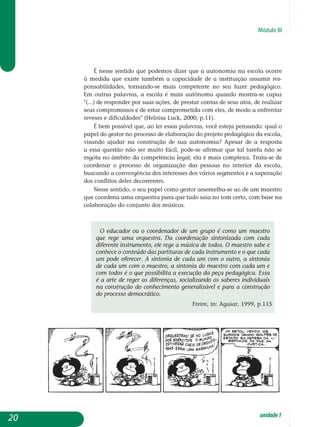 Módulo III
É nesse sentido que podemos dizer que a autonomia na escola ocorre
à medida que existe também a capacidade de a instituição assumir res­
ponsabilidades, tornando-se mais competente no seu fazer pedagógico.
Em outras palavras, a escola é mais autônoma quando mostra-se capaz
(...) de responder por suas ações, de prestar contas de seus atos, de realizar
seus compromissos e de estar comprometida com eles, de modo a enfrentar
reveses e dificuldades (Heloísa Luck, 2000, p.11).
É bem possível que, ao ler essas palavras, você esteja pensando: qual o
papel do gestor no processo de elaboração do projeto pedagógico da escola,
visando ajudar na construção de sua autonomia? Apesar de a resposta
a essa questão não ser muito fácil, pode-se afirmar que tal tarefa não se
esgota no âmbito da competência legal; ela é mais complexa. Trata-se de
coordenar o processo de organização das pessoas no interior da escola,
buscando a convergência dos interesses dos vários segmentos e a superação
dos conflitos deles decorrentes.
Nesse sentido, o seu papel como gestor assemelha-se ao de um maestro
que coordena uma orquestra para que tudo saia no tom certo, com base na
colaboração do conjunto dos músicos.
O educador ou o coordenador de um grupo é como um maestro
que rege uma orquestra. Da coordenação sintonizada com cada
diferente instrumento, ele rege a música de todos. O maestro sabe e
conhece o conteúdo das partituras de cada instrumento e o que cada
um pode oferecer. A sintonia de cada um com o outro, a sintonia
de cada um com o maestro, a sintonia do maestro com cada um e
com todos é o que possibilita a execução da peça pedagógica. Essa
é a arte de reger as diferenças, socializando os saberes individuais
na construção do conhecimento generalizável e para a construção
do processo democrático.
Freire, in: Aguiar, 1999, p.115
20 unidade1
 
