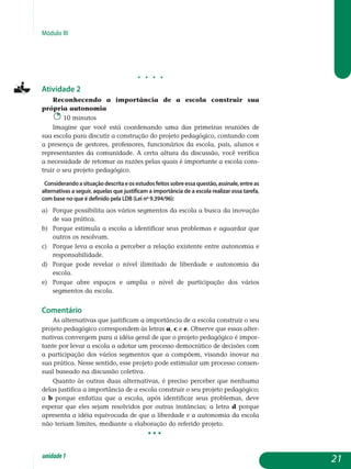 Módulo III
j j j j
Atividade 2
Reconhecendo a importância de a escola construir sua
pró­pria autonomia
10 minutos
Imagine que você está coordenando uma das primeiras reuniões de
sua escola para discutir a construção do projeto pedagógico, contando com
a presença de gestores, professores, funcionários da escola, pais, alunos e
representantes da comunidade. A certa altura da discussão, você verifica
a necessidade de retomar as razões pelas quais é importante a escola cons­
truir o seu projeto pedagógico.
Considerandoasituaçãodescritaeosestudosfeitossobreessaquestão,assinale,entreas
alternativas a seguir, aquelas que justificam a importância de a escola realizar essa tarefa,
com base no que é definido pela LDB (Lei nº 9.394/96):
a)	 Porque possibilita aos vários segmentos da escola a busca da inovação
de sua prática.
b) 	 Porque estimula a escola a identificar seus problemas e aguardar que
outros os resolvam.
c) 	 Porque leva a escola a perceber a relação existente entre autonomia e
responsabilidade.
d) 	 Porque pode revelar o nível ilimitado de liberdade e autonomia da
escola.
e) 	 Porque abre espaços e amplia o nível de participação dos vários
segmentos da escola.
Comentário
As alternativas que justificam a importância de a escola construir o seu
projeto pedagógico correspondem às letras a, c e e. Observe que essas alter-
nativas convergem para a idéia geral de que o projeto pedagógico é impor-
tante por levar a escola a adotar um processo democrático de de­cisões com
a participação dos vários segmentos que a compõem, visando inovar na
sua prática. Nesse sentido, esse projeto pode estimular um processo consen-
sual baseado na discussão coletiva.
Quanto às outras duas alternativas, é preciso perceber que nenhuma
delas justifica a importância de a escola construir o seu projeto pedagógico;
a b porque enfatiza que a escola, após identificar seus problemas, deve
esperar que eles sejam resolvidos por outras instâncias; a letra d porque
apresenta a idéia equivocada de que a liberdade e a autonomia da escola
não teriam limites, mediante a elaboração do referido projeto.
					 • • •
21unidade1
 