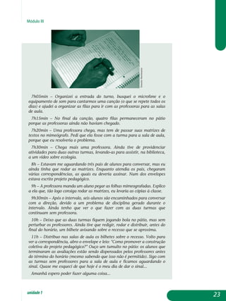 Módulo III
7h05min – Organizei a entrada do turno, busquei o microfone e o
equipamento de som para cantarmos uma canção (o que se repete todos os
dias) e ajudei a organizar as filas para ir com as professoras para as salas
de aula.
7h15min – No final da canção, quatro filas permaneceram no pátio
porque as professoras ainda não haviam chegado.
7h20min – Uma professora chega, mas tem de passar suas matrizes de
textos no mimeógrafo. Pedi que ela fosse com a turma para a sala de aula,
porque que eu resolveria o problema.
7h30min – Chega mais uma professora. Ainda tive de providenciar
atividades para duas outras turmas, levando-as para assistir, na biblioteca,
a um vídeo sobre ecologia.
8h – Estavam me aguardando três pais de alunos para conversar, mas eu
ainda tinha que rodar as matrizes. Enquanto atendia os pais, chegaram
várias corres­pondências, as quais eu deveria assinar. Num dos envelopes
estava escrito projeto pedagógico.
9h – A professora manda um aluno pegar as folhas mimeografadas. Explico
a ela que, tão logo consiga rodar as matrizes, eu levaria as cópias à classe.
9h30min – Após o intervalo, seis alunos são encaminhados para conversar
com a direção, devido a um problema de disciplina gerado durante o
intervalo. Ainda tenho que ver o que fazer com as duas turmas que
continuam sem professora.
10h – Deixo que as duas turmas fiquem jogando bola no pátio, mas sem
perturbar os professores. Ainda tive que redigir, rodar e distribuir, antes do
final do horário, um bilhete avisando sobre o recesso que se aproxima.
11h – Distribuo nas salas de aula os bilhetes sobre o recesso. Volto para
ver a correspondência, abro o envelope e leio: Como promover a construção
coletiva do projeto pedagógico? Ouço um tumulto no pátio: os alunos que
terminaram as avaliações estão sendo dispensados pelos professores antes
do término do horário (mesmo sabendo que isso não é permitido). Sigo com
as turmas sem professores para a sala de aula e ficamos aguardando o
sinal. Quase me esqueci de que hoje é o meu dia de dar o sinal...
Amanhã espero poder fazer alguma coisa...
23unidade1
ErnestoHerrmann
 