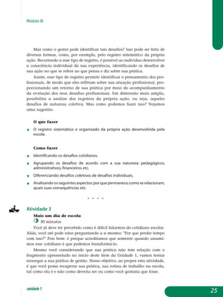 Módulo III
Mas como o gestor pode iden­tificar tais desafios? Isso pode ser feito de
diversas formas, como, por exemplo, pelo registro siste­mático da própria
ação. Recorrendo a esse tipo de registro, é possível ao indivíduo desenvolver
a consciência individual da sua experiência, identificando os desafios de
sua ação no que se refere ao que pensa e diz sobre sua prática.
Assim, esse tipo de registro permite identificar o pensamento dos pro-
fissionais, de modo que eles reflitam sobre sua atuação profissional, pro-
porcionando um retorno de sua prática por meio do acom­pa­nha­mento
da evolução dos seus desafios profissionais. Em dimensão mais ampla,
possibilita a análise dos registros da própria ação, ou seja, aqueles
desafios de natureza coletiva. Mas como podemos fazer isso? Vejamos
uma sugestão.
O que fazer
j	 O registro sistemático e organizado da própria ação desenvolvida pela
escola.
Como fazer
j	 Identificando os desafios cotidianos.
j	 Agrupando os desafios de acordo com a sua natureza: pedagógicos,
administrativos, financeiros etc.
j	 Diferenciando desafios coletivos de desafios individuais.
j	 Analisando os seguintes aspectos:por que permanece,como se relacionam,
quais suas consequências etc.
j j j j
Atividade 3
Mais um dia de escola
30 minutos
Você já deve ter percebido como é difícil falarmos do cotidiano escolar.
Aliás, você até pode estar perguntando a si mesmo: Por que perder tempo
com isso? Pois bem: é porque acreditamos que somente quando assumi­
mos esse cotidiano é que podemos transformá-lo.
Mesmo você considerando que sua prática não tem relação com o
fragmento apresentado no início deste item da Unidade 1, vamos tentar
enxergar a sua prática de gestão. Nosso objetivo, ao propor esta atividade,
é que você possa recuperar sua prática, sua rotina de trabalho na escola,
tal como ela é e não como deveria ser ou como você gostaria que fosse.
25unidade1
 