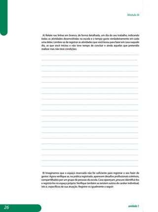 Módulo III
a) Relate nas linhas em branco, de forma detalhada, um dia do seu trabalho, indicando
todas as atividades desenvolvidas na escola e o tempo gasto verdadeiramente em cada
umadelas.Lembre-sederegistrarasatividadesquevocêlevouparafazeremcasanaquele
dia, as que você iniciou e não teve tempo de concluir e ainda aquelas que pretendia
realizar mas não teve condições:
..................................................................................................................
................................................................................................................
.................................................................................................................
.................................................................................................................
.................................................................................................................
.................................................................................................................
.................................................................................................................
.................................................................................................................
.................................................................................................................
.................................................................................................................
.................................................................................................................
.................................................................................................................
.................................................................................................................
.................................................................................................................
.................................................................................................................
.................................................................................................................
.................................................................................................................
.................................................................................................................
.................................................................................................................
.................................................................................................................
................................................................................................................. 													
B) Imaginamos que o espaço reservado não foi suficiente para registrar o seu fazer de
gestor. Agora verifique se, na prática registrada, aparecem desafios profissionais coletivos,
compartilhadosporumgrupodepessoasdaescola.Casoapareçam,procureidentificá-los
eregistrá-losnoespaçopróprio.Verifiquetambémseexistemoutrosdecaráterindividual,
isto é, específicos de sua atuação. Registre-os igualmente a seguir:
26 unidade1
 