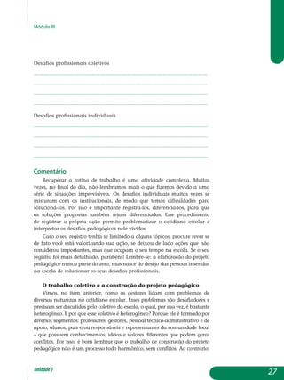 Módulo III
Desafios profissionais coletivos
.................................................................................................................
.................................................................................................................
.................................................................................................................
................................................................................................................. 			
Desafios profissionais individuais
.................................................................................................................
.................................................................................................................
.................................................................................................................
................................................................................................................. 			
Comentário
Recuperar a rotina de trabalho é uma atividade complexa. Muitas
vezes, no final do dia, não lembramos mais o que fizemos devido a uma
série de situações imprevisíveis. Os desafios individuais muitas vezes se
misturam com os institucionais, de modo que temos dificuldades para
solucioná-los. Por isso é importante registrá-los, diferenciá-los, para que
as soluções propostas também sejam diferenciadas. Esse procedimento
de re­gistrar a própria ação permite problematizar o cotidiano escolar e
in­terpretar os desafios pedagógicos nele vividos.
Caso o seu registro tenha se limitado a alguns tópicos, procure rever se
de fato você está valorizando sua ação, se deixou de lado ações que não
considerou importantes, mas que ocupam o seu tempo na escola. Se o seu
registro foi mais detalhado, parabéns! Lembre-se: a elaboração do projeto
pedagógico nunca parte do zero, mas nasce do desejo das pessoas inseridas
na escola de solucionar os seus desafios profissionais.
O trabalho coletivo e a construção do projeto pedagógico
Vimos, no item anterior, como os gestores lidam com problemas de
diversas naturezas no cotidiano escolar. Esses problemas são desafiadores e
precisam ser discutidos pelo coletivo da escola, o qual, por sua vez, é bastante
heterogêneo. E por que esse coletivo é heterogêneo? Porque ele é formado por
diversos segmentos: professores, gestores, pessoal técnico-administrativo e de
apoio, alunos, pais e/ou responsáveis e representantes da comunidade local
– que possuem conhecimentos, idéias e valores diferentes que podem gerar
conflitos. Por isso, é bom lembrar que o trabalho de construção do projeto
pedagógico não é um processo todo harmônico, sem conflitos. Ao contrário:
27unidade1
 
