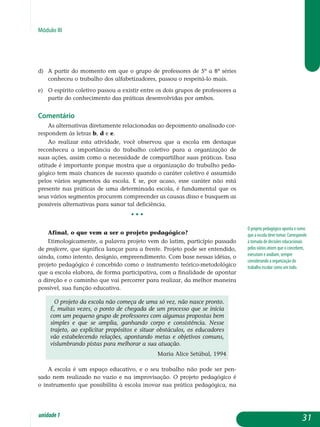 Módulo III
d)	 A partir do momento em que o grupo de professores de 5ª a 8ª séries
conheceu o trabalho dos alfabetizadores, passou o respeitá-lo mais.	
e)	O espírito coletivo passou a existir entre os dois grupos de professores a
partir do conhecimento das práticas desenvolvidas por ambos.	
Comentário
As alternativas diretamente relacionadas ao depoimento analisado cor-
respondem às letras b, d e e.
Ao realizar esta atividade, você observou que a escola em destaque
reconheceu a importância do trabalho coletivo para a organização de
suas ações, assim como a necessidade de compartilhar suas práticas. Essa
atitude é importante porque mostra que a organização do trabalho peda­
gógico tem mais chances de sucesso quando o caráter coletivo é assumido
pelos vários segmentos da escola. E se, por acaso, esse caráter não está
presente nas práticas de uma determinada escola, é fundamental que os
seus vários segmentos procurem compreender as causas disso e busquem as
possíveis alternativas para sanar tal deficiência.
• • •
Afinal, o que vem a ser o projeto pedagógico?
Etimologicamente, a palavra projeto vem do latim, particípio passado
de projicere, que significa lançar para a frente. Projeto pode ser entendido,
ainda, como intento, desígnio, empreendimento. Com base nessas idéias, o
projeto pedagógico é concebido como o instrumento teórico-metodológico
que a escola elabora, de forma participativa, com a finalidade de apontar
a direção e o caminho que vai percorrer para realizar, da melhor maneira
possível, sua função educativa.
O projeto da escola não começa de uma só vez, não nasce pronto.
É, muitas vezes, o ponto de chegada de um processo que se inicia
com um pequeno grupo de professores com algumas propostas bem
simples e que se amplia, ganhando corpo e consistência. Nesse
trajeto, ao explicitar propósitos e situar obstáculos, os educadores
vão estabelecendo relações, apontando metas e objetivos comuns,
vislumbrando pistas para melhorar a sua atuação.
Maria Alice Setúbal, 1994
A escola é um espaço educativo, e o seu trabalho não pode ser pen-
sado nem realizado no vazio e na improvisação. O projeto pedagógico é
o ins­trumento que possibilita à escola inovar sua prática pedagógica, na
O projeto pedagógico aponta o rumo
que a escola deve tomar. Corresponde
à tomada de decisões educacionais
pelos vários atores que o concebem,
executam e avaliam, sempre
considerando a organização do
trabalho escolar como um todo.
31unidade1
 